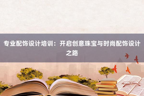 专业配饰设计培训：开启创意珠宝与时尚配饰设计之路